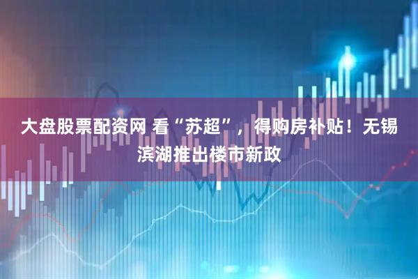 大盘股票配资网 看“苏超”，得购房补贴！无锡滨湖推出楼市新政