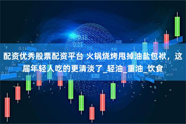 配资优秀股票配资平台 火锅烧烤甩掉油盐包袱，这届年轻人吃的更清淡了_轻油_重油_饮食