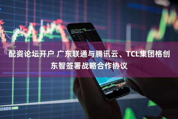 配资论坛开户 广东联通与腾讯云、TCL集团格创东智签署战略合作协议