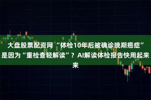 大盘股票配资网 “体检10年后被确诊晚期癌症”是因为“重检查轻解读”？AI解读体检报告快用起来