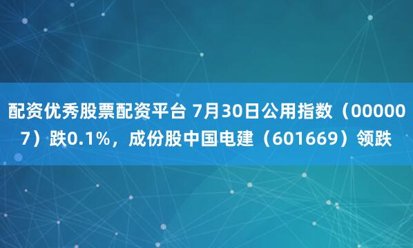 配资优秀股票配资平台 7月30日公用指数（000007）跌0.1%，成份股中国电建（601669）领跌