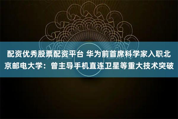 配资优秀股票配资平台 华为前首席科学家入职北京邮电大学：曾主导手机直连卫星等重大技术突破