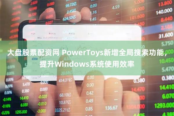 大盘股票配资网 PowerToys新增全局搜索功能，提升Windows系统使用效率