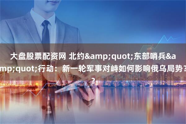 大盘股票配资网 北约"东部哨兵"行动：新一轮军事对峙如何影响俄乌局势？