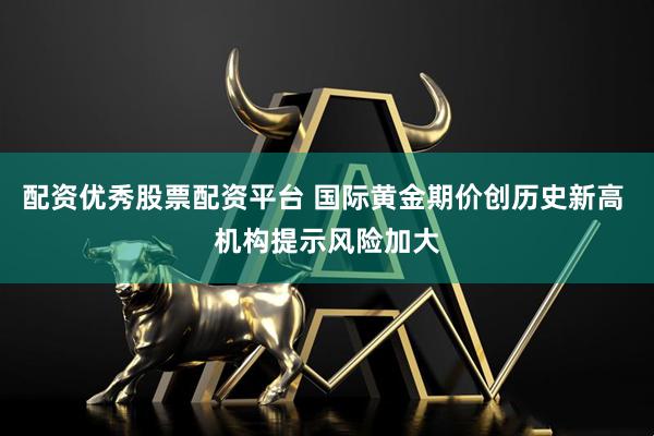 配资优秀股票配资平台 国际黄金期价创历史新高 机构提示风险加大