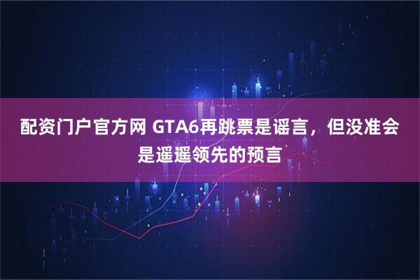 配资门户官方网 GTA6再跳票是谣言，但没准会是遥遥领先的预言
