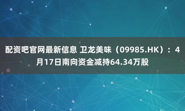 配资吧官网最新信息 卫龙美味（09985.HK）：4月17日南向资金减持64.34万股