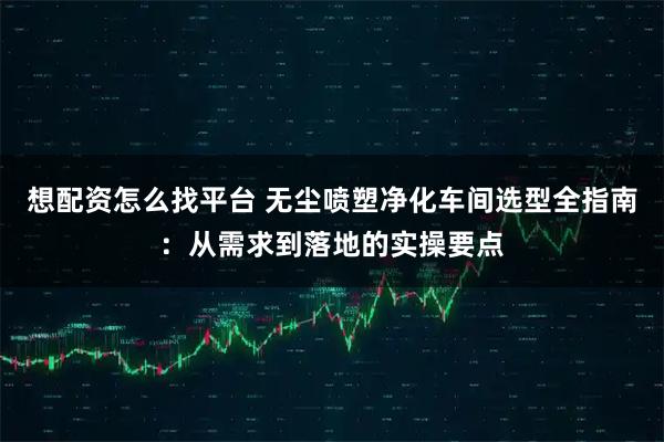 想配资怎么找平台 无尘喷塑净化车间选型全指南：从需求到落地的实操要点