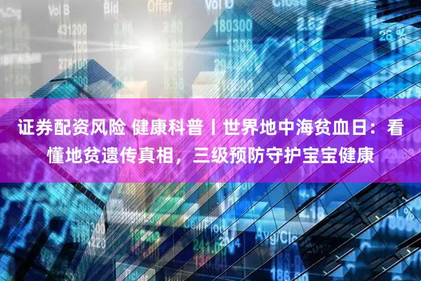 证券配资风险 健康科普丨世界地中海贫血日：看懂地贫遗传真相，三级预防守护宝宝健康