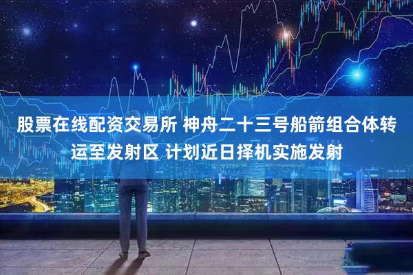 股票在线配资交易所 神舟二十三号船箭组合体转运至发射区 计划近日择机实施发射