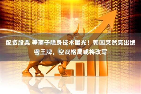 配资股票 等离子隐身技术曝光！韩国突然亮出绝密王牌，空战格局或将改写