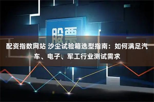 配资指数网站 沙尘试验箱选型指南：如何满足汽车、电子、军工行业测试需求