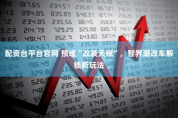 配资台平台官网 预埋“改装天赋”，智界潮改车解锁新玩法