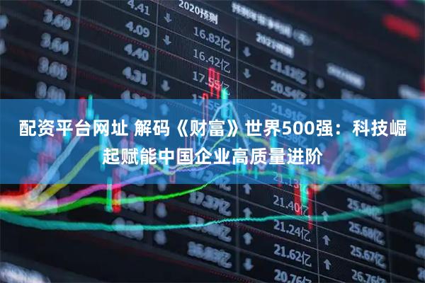 配资平台网址 解码《财富》世界500强：科技崛起赋能中国企业高质量进阶